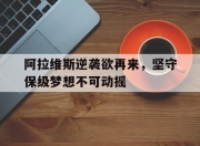 九游官网入口活动-包含阿拉维斯逆袭欲再来，坚守保级梦想不可动摇的词条